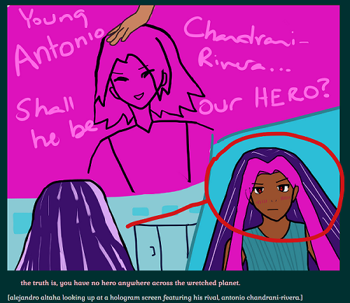 young alejandro altaha staring up at a fuchsia hologram tv with an uncolored antonio chandrani-rivera smiling down at people. a hand (it is kiyotaka miura's) is messing up his hair. the screen says 'young antonio chandrani-rivera... shall he be our hero?' a panel of alejandro to the right reveals he looks broody with long violet hair with lavender highlights, fuschia bangs falling to the sides, and flat lips. his eyes are red and his shirt is teal, and the background otherwise are lighter teals.

below it says 'the truth is, you have no hero anywhere across the wretched planet.' and (alejandro altaha looking up at a hologram screen featuring his rival, antonio chandrani-rivera.)